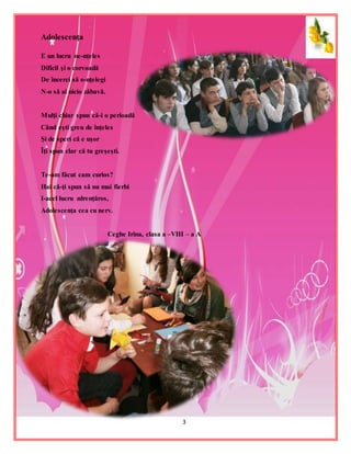 3
Adolescenţa
E un lucru ne-nţeles
Dificil şi o corvoadă
De încerci să o-nţelegi
N-o să ai nicio zăbavă.
Mulţi chiar spun că-i o perioadă
Când eşti greu de înţeles
Şi de speri că e uşor
Îţi spun clar că tu greşeşti.
Te-am făcut cam curios?
Hai că-ţi spun să nu mai fierbi
I-acel lucru zdrenţăros,
Adolescenţa cea cu nerv.
Ceghe Irina, clasa a –VIII – a A
 