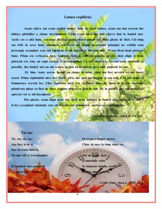 4
Lumea copilăriei
Acum câţiva ani eram copilul mititel, iubit de toată lumea, acum am mai crescut dar
iubirea părinţilor a rămas neschimbată. Când eram mică am stat câteva luni la bunicii mei.
Acolo era o altă lume, salcâmul din faţa porţii oferea primăvara unica ploaie de flori. Cât timp
am trăit în acea lume minunată, eu eram tot timpul personajul principal iar ceilalţi erau
personaje secundare care mă îngrijeau şi mă făceau să mă simt bine. Mi-am făcut două prietene
bune. Prima era verişoara mea, Andreea, fără de care nu puteam să stau nicio clipă. A doua
prietenă era Ana, un copil energic şi neastâmpărat. Cu cele două fete făceam toate năzbâtiile şi
prostiile, dar bunicii mei nu mă certau, pentru că îşi iubeau prea mult puişorul lor mic.
Ei, bine, toate aceste lucruri au rămas în urmă, când am fost nevoită să mă întorc
acasă. Prima săptămână mi-a fost foarte greu, dar apoi am început să am ochi şi să pot vedea şi
frumuseţea acestui loc. Uliţa copilăriei mele era ca într-o lume de basm în fiecare anotimp:
primăvara ploua cu flori de meri, toamna ningea cu flori de aur. De la părinţii mei am învăţat să
apreciez tot ce mă înconjoară.
Din păcate, acum după nouă ani, dacă m-aş întoarce la bunicii mei, nimic nu ar mai fi
la fel, exceptând salcâmul, care oferă în fiecare primăvară, acelaşi spectacol mirific.
Floriştean Cristina, clasa a - VI- a C
Tic-tac
Tic, tac, tic, tac,
Aşa face zi de zi.
Dar de n-are baterii,
Nu mai ştii ce s-a-ntâmplat.
El i-amicul meu punctual
Ce mă-nvaţă, eventual,
Să respect timpul mereu
Chiar de nu-s la timp chiar eu.
Are un nume uşor
Şi mustăţile color
Se numeşte simplu, ceas.
Pentru mine e un as.
Ceghe Irina, clasa a – VIII – a A
 