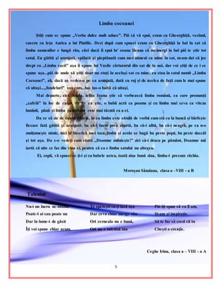5
Limba cocoanei
Ştiţi cum se spune ,,Vorba dulce mult aduce”. Păi să vă spui, eram cu Gheorghiţă, vecinul,
cuscru cu leţa Aurica a lui Pintilie. Deci după cum spusei eram cu Gheorghiţă la bal în sat că
limba oamenilor e lungă rău, căci dacă îi spui lu′ coana Ileana că nu mergi la bal păi te ştie tot
satul. Eu gătită şi aranjată, spălată şi pieptănată cum nu-i nimeni ca mine în sat, m-am dat să joc
drept cu ,,Limba vacii” aşa îi spune lui Vasile cărturarul din sat de la noi, dar voi ştiţi de ce i se
spune aşa...păi de unde să ştiţi doar nu staţi în acelaşi sat cu mine, eu stau în satul numit ,,Limba
Cocoanei”, ah, dacă aş vedea-o pe ea aranjată, dată cu ruj şi de acelea de faţă cum le mai spune
că uitaşi...,,fondeluri” sau cum...hai las-o baltă că uitaşi.
Mai departe, cică Ioana, leliţa Ioana ştie să vorbească limba română, ea care pronunţă
,,cafelă” în loc de cafea, da ce ea ştie, o babă acră ca poama şi cu limba mai ceva ca viteza
luminii, până şi limba pantofului este mai tăcută ca a ei.
Da ce să zic de coana Maria, în ea limba este sătulă de vorbă cum stă ea la bancă şi bârfeşte
fiecare fată gătită şi aranjată; ba că-i fusta prea scurtă, ba că-i albă, ba că-i neagră, pe ea n-o
mulţumeşte nimic, nici la biserică nu-i tace limba şi acolo se bagă ba peste popă, ba peste dascăl
şi tot aşa. Da s-o vedeţi cum cântă ,,Doamne miluieşte!” zici că-i dracu pe pământ, Doamne mă
iartă că uite ce fac din vina ei, pentru că ea e limba satului nu altceva.
Ei, copii, vă spusei ce ţi-i şi cu babele astea, toată ziua bună ziua, limba-i precum răchia.
Moroşan Sânziana, clasa a –VIII - a B
Talentul
Nu-i un lucru ne-ntâlnit
Poate-l ai sau poate nu
Dar în lume-i de găsit
Îţi voi spune chiar acum.
Te speteşti să-ţi iasă aşa
Dar ceva chiar merge rău.
Ori cerneala nu e bună,
Ori nu e talentul tău
Păi îţi spun că eu îl am,
Şi-am şi inspiraţie.
Să te fac să crezi că tu
Citeşti o creaţie.
Ceghe Irina, clasa a – VIII - a A
 
