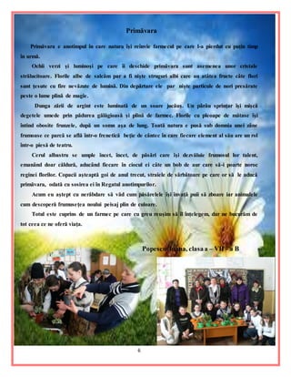 6
Primăvara
Primăvara e anotimpul în care natura îşi reînvie farmecul pe care l-a pierdut cu puţin timp
în urmă.
Ochii verzi şi luminoşi pe care îi deschide primăvara sunt asemenea unor cristale
strălucitoare. Florile albe de salcâm par a fi nişte struguri albi care au atâtea fructe câte flori
sunt ţesute cu fire nevăzute de lumină. Din depărtare ele par nişte particule de nori presărate
peste o lume plină de magie.
Dunga zării de argint este luminată de un soare jucăuş. Un pârâu sprinţar îşi mişcă
degetele umede prin pădurea gălăgioasă şi plină de farmec. Florile cu pleoape de mătase îşi
întind obosite frunzele, după un somn aşa de lung. Toată natura e pusă sub domnia unei zâne
frumoase ce parcă se află într-o frenetică beţie de cântec în care fiecare element al său are un rol
într-o piesă de teatru.
Cerul albastru se umple încet, încet, de păsări care îşi dezvăluie frumosul lor talent,
emanând doar căldură, aducând fiecare în ciocul ei câte un bob de aur care să-i poarte noroc
reginei florilor. Copacii aşteaptă goi de anul trecut, straiele de sărbătoare pe care or să le aducă
primăvara, odată cu sosirea ei în Regatul anotimpurilor.
Acum eu aştept cu nerăbdare să văd cum păsărelele îşi învaţă puii să zboare iar animalele
cum descoperă frumuseţea noului peisaj plin de culoare.
Totul este cuprins de un farmec pe care cu greu reuşim să îl înţelegem, dar ne bucurăm de
tot ceea ce ne oferă viaţa.
Popescu Ioana, clasaa – VII - a B
 