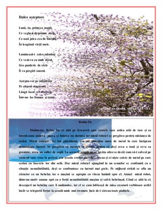 7
Dulce aşteptare
Lună, tu, prinţesa nopţii,
Ce veghezi de printre stele,
Ce-auzi jalea cea de bucium
În leagănul vieţii mele.
Luminează-i calea mândrei
Ce veni-va cu mult dorul
Şi-o puzderie de stele
Îi va pregăti onorul.
Aştepta-voi pe mândruţa
Pe altarul singuratic
Lângă lacul cel albastru
Într-un loc frumos şi tainic.
Varvaroi Alexandru, clasa a – VI – a C
Robin-Tic
Dimineaţa, Robin Tic se uită pe fereastră spre soarele care ardea atât de tare şi ca
întotdeauna undeva pacea şi liniştea nu dormea iar micul roboţel se pregătea pentru misiunea de
astăzi. Micul roboţel îşi luă ghiozdanul, era un ghiozdan mare de metal în care încăpeau
nenumărate lucruri. Se pregătea să meargă la şcoală, pentru că deşi avea o tonă şi ceva ca
greutate, avea un suflet de copil. La această şcoală nu se învăţa altceva decât cum să-i salvezi pe
oamenii care erau în pericol, era şcoala eroilor metalici. Aveau şi ei nişte caiete de metal pe care
scriau cu laserele lor din ochi. Dar micul roboţel ajungând la un semafor se confruntă cu o
situaţie nemaiîntâlnită, deşi se confruntase cu lucruri mai grele. Pe mijlocul străzii se afla un
cărucior cu un bebeluş iar o maşină se apropia cu viteza luminii spre el. Atunci micul robot,
dintr-un motiv anume opri cu o forţă nemaiîntâlnită maşina şi salvă bebeluşul. Când se uită la el,
descoperi un bebeluş care îi mulţumise, iar el se cam înfricoşă de mica creatură vorbitoare astfel
încât se teleportă forţat la şcoală unde mai tremura încă de-i săreau toate piuliţele.
 