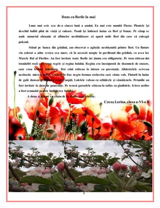 9
Dans cu florile în mai
Luna mai este cea de-a cincea lună a anului. Ea mai este numită Florar. Plantele îşi
deschid bulbii plini de viaţă şi culoare. Pomii îşi îmbracă haina cu flori şi frunze. Pe câmp se
aude zumzetul obraznic al albinelor nerăbdătoare să apară noile flori din care să culeagă
polenul.
Stând pe banca din grădină, am observat o agitaţie neobişnuită printre flori. Un fluture
viu colorat a adus vestea cea mare, că în această noapte în pavilionul din grădină, va avea loc
Marele Bal al Florilor. Au fost invitate toate florile iar ţinuta era obligatorie. Pe tron stăteau doi
trandafiri roşii care erau regele şi regina balului. Regina era înconjurată de doamnele de onoare,
care erau frumos îmbrăcate. Doi crini stăteau la intrare cu prestanţă. Albăstrelele serveau
neobosite mierea dulce. Greierii în frac negru formau orchestra care cânta vals. Fluturii în haine
de gală dansau graţios cu regina nopţii. Lalelele valsau cu orhideele şi sânzâienele. Petuniile au
fost invitate la dans de panseluţe. Pe terasă garoafele stăteau la taifas cu gladiolele. Ivirea zorilor
a fost semnalul pentru închiderea balului.
A doua zi numai eu ştiam de ce florile erau obosite.
Cocoş Lorina, clasa a-VI-a B
 