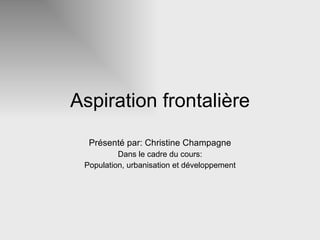 Aspiration frontalière Présenté par: Christine Champagne Dans le cadre du cours: Population, urbanisation et développement 