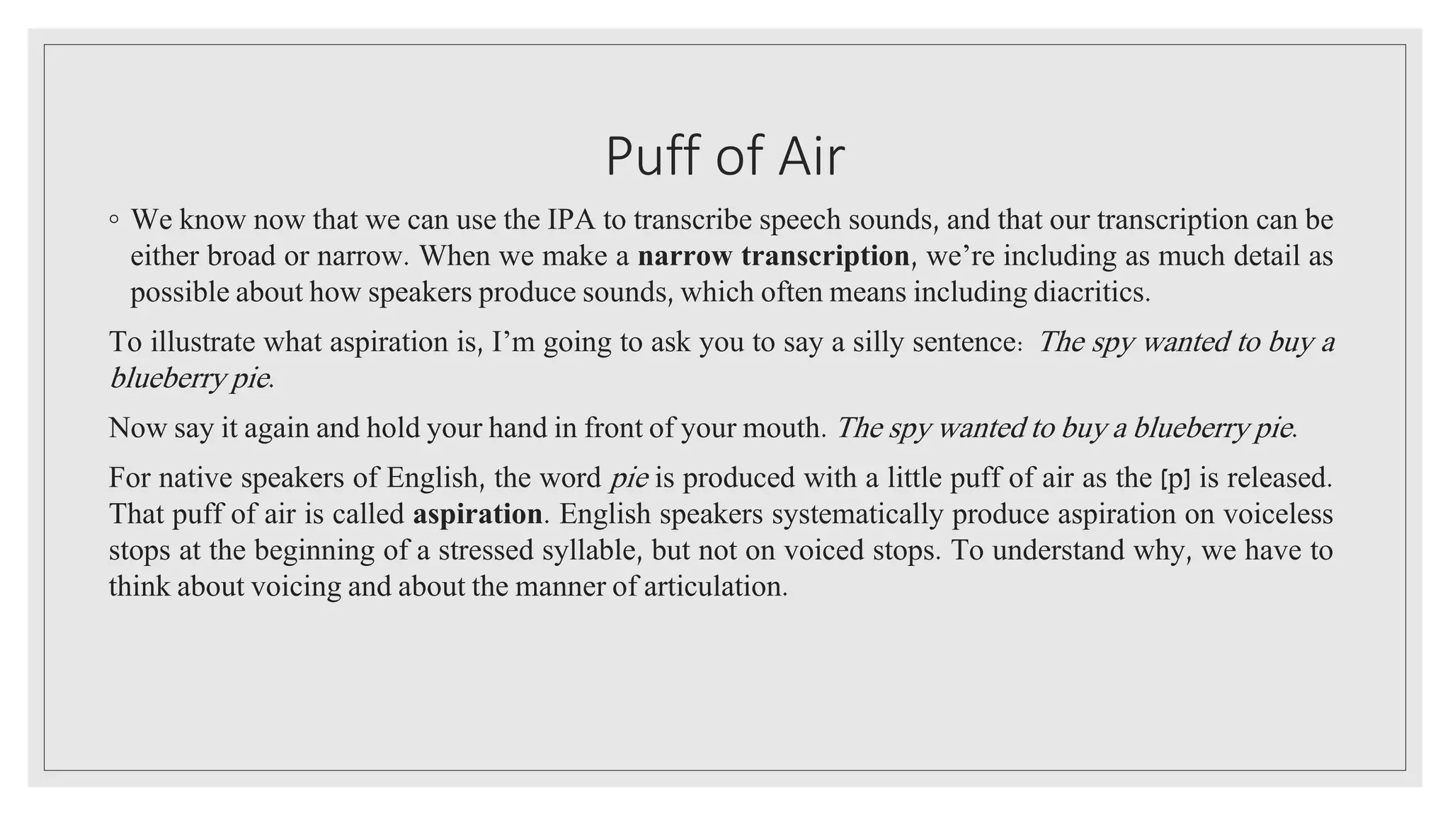 Puff of Air
◦ We know now that we can use the IPA to transcribe speech sounds, and that our transcription can be
either broad or narrow. When we make a narrow transcription, we’re including as much detail as
possible about how speakers produce sounds, which often means including diacritics.
To illustrate what aspiration is, I’m going to ask you to say a silly sentence: The spy wanted to buy a
blueberry pie.
Now say it again and hold your hand in front of your mouth. The spy wanted to buy a blueberry pie.
For native speakers of English, the word pie is produced with a little puff of air as the [p] is released.
That puff of air is called aspiration. English speakers systematically produce aspiration on voiceless
stops at the beginning of a stressed syllable, but not on voiced stops. To understand why, we have to
think about voicing and about the manner of articulation.
 