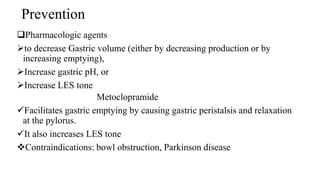 Prevention
Pharmacologic agents
to decrease Gastric volume (either by decreasing production or by
increasing emptying),
Increase gastric pH, or
Increase LES tone
Metoclopramide
Facilitates gastric emptying by causing gastric peristalsis and relaxation
at the pylorus.
It also increases LES tone
Contraindications: bowl obstruction, Parkinson disease
 