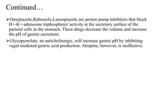 Continued…
Omeprazole,Rabrazole,Lansoprazole are proton pump inhibitors that block
H+-K+-adenosine triphosphates' activity at the secretory surface of the
parietal cells in the stomach. These drugs decrease the volume and increase
the pH of gastric secretions
Glycopyrrolate, an anticholinergic, will increase gastric pH by inhibiting
vagal mediated gastric acid production. Atropine, however, is ineffective.
 