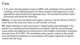 Case
• A 23 years old male patient comes to DRH with compliant of two episode of
vomiting, severe abdominal pain of 6 hours duration and diagnosis as acute
appendicitis and scheduled for appendectomy. The anesthetist perform rapid
assessment and found the following.
History no previous anesthesia and surgery exposure. He has history of burn 5
years later at the neck area chest as well recently eat food.
PE slight limitation of neck movement 2 fingerS admit and mallampati 3 the
patient was anesthetized and intubated successfully with the second attempt
using stylate and applying cricoid pressure in the middle of procedure saturation
decrease from 95 to 80%. The anesthetist notice gastric content in the mouth
area and bilateral crepitation on auscultation and suspect aspiration of gastric
content into the lung.
 