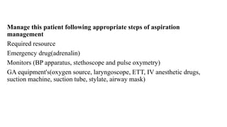 Manage this patient following appropriate steps of aspiration
management
Required resource
Emergency drug(adrenalin)
Monitors (BP apparatus, stethoscope and pulse oxymetry)
GA equipment's(oxygen source, laryngoscope, ETT, IV anesthetic drugs,
suction machine, suction tube, stylate, airway mask)
 