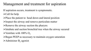 Management and treatment for aspiration
If aspiration occurs, treatment is symptomatic.
Call for help
Place the patient to head down and lateral position
Inspect the airway and remove particulate matter
Remove the airway suction the pharynx
Intubate and suction bronchial tree when the airway secured
Ventilate with 100% O2
Began PEEP as necessary to maintain oxygen saturation
Administer B2 agonist
 