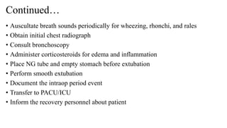 Continued…
• Auscultate breath sounds periodically for wheezing, rhonchi, and rales
• Obtain initial chest radiograph
• Consult bronchoscopy
• Administer corticosteroids for edema and inflammation
• Place NG tube and empty stomach before extubation
• Perform smooth extubation
• Document the intraop period event
• Transfer to PACU/ICU
• Inform the recovery personnel about patient
 