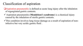 Classification of aspiration
Aspiration pneumonitis is defined as acute lung injury after the inhalation
of regurgitated gastric contents.
 Aspiration pneumonitis (Mendelson’s syndrome) is a chemical injury
caused by the inhalation of sterile gastric contents.
This condition involves lung tissue damage as a result of aspiration of non-
infective but very acidic gastric fluid .
 