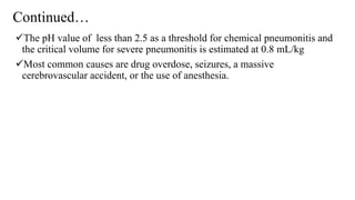 Continued…
The pH value of less than 2.5 as a threshold for chemical pneumonitis and
the critical volume for severe pneumonitis is estimated at 0.8 mL/kg
Most common causes are drug overdose, seizures, a massive
cerebrovascular accident, or the use of anesthesia.
 