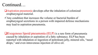 Continued…
Aspiration pneumonia develops after the inhalation of colonized
oropharyngeal material.
Any condition that increases the volume or bacterial burden of
oropharyngeal secretions in a person with impaired defense mechanisms
may lead to aspiration pneumonia.
Exogenous lipoid pneumonia (ELP) is a rare form of pneumonia
caused by inhalation or aspiration of a fatty substance. ELP has been
reported with inhalation or ingestion of petroleum jelly, mineral oils, “nasal
drops,” and even intravenous injection of olive oil.
 