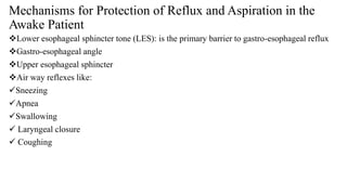 Mechanisms for Protection of Reflux and Aspiration in the
Awake Patient
Lower esophageal sphincter tone (LES): is the primary barrier to gastro-esophageal reflux
Gastro-esophageal angle
Upper esophageal sphincter
Air way reflexes like:
Sneezing
Apnea
Swallowing
 Laryngeal closure
 Coughing
 