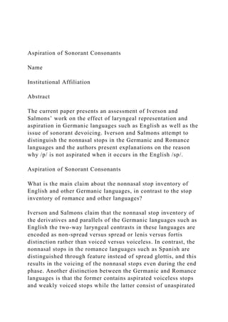 Aspiration of Sonorant Consonants
Name
Institutional Affiliation
Abstract
The current paper presents an assessment of Iverson and
Salmons’ work on the effect of laryngeal representation and
aspiration in Germanic languages such as English as well as the
issue of sonorant devoicing. Iverson and Salmons attempt to
distinguish the nonnasal stops in the Germanic and Romance
languages and the authors present explanations on the reason
why /p/ is not aspirated when it occurs in the English /sp/.
Aspiration of Sonorant Consonants
What is the main claim about the nonnasal stop inventory of
English and other Germanic languages, in contrast to the stop
inventory of romance and other languages?
Iverson and Salmons claim that the nonnasal stop inventory of
the derivatives and parallels of the Germanic languages such as
English the two-way laryngeal contrasts in these languages are
encoded as non-spread versus spread or lenis versus fortis
distinction rather than voiced versus voiceless. In contrast, the
nonnasal stops in the romance languages such as Spanish are
distinguished through feature instead of spread glottis, and this
results in the voicing of the nonnasal stops even during the end
phase. Another distinction between the Germanic and Romance
languages is that the former contains aspirated voiceless stops
and weakly voiced stops while the latter consist of unaspirated
 