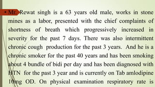 • Mr. Rewat singh is a 63 years old male, works in stone
mines as a labor, presented with the chief complaints of
shortness of breath which progressively increased in
severity for the past 7 days. There was also intermittent
chronic cough production for the past 3 years. And he is a
chronic smoker for the past 40 years and has been smoking
about 4 bundle of bidi per day and has been diagnosed with
HTN for the past 3 year and is currently on Tab amlodipine
10mg OD. On physical examination respiratory rate is
 