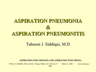 ASPIRATION PNEUMONIAASPIRATION PNEUMONIA
&&
ASPIRATION PNEUMONITISASPIRATION PNEUMONITIS
Tahseen J. Siddiqui, M.D
ASPIRATION PNEUMONITIS AND ASPIRATION PNEUMONIA
PAUL E. MARIK, M.B., B.CH, N Engl J Med, Vol. 344, No. 9 ・ March 1, 2001 ・ www.nejm.org ・
671
 