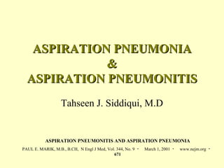 ASPIRATION PNEUMONIA & ASPIRATION PNEUMONITIS Tahseen J. Siddiqui, M.D ASPIRATION PNEUMONITIS AND ASPIRATION PNEUMONIA PAUL E. MARIK, M.B., B.CH,  N Engl J Med, Vol. 344, No. 9  ・  March 1, 2001  ・  www.nejm.org  ・  671 