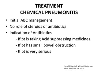 TREATMENT
CHEMICAL PNEUMONITIS
• Initial ABC management
• No role of steroids or antibiotics
• Indication of Antibiotics
- If pt is taking Acid suppressing medicines
- If pt has small bowel obstruction
- If pt is very serious
Lionel A Mandell, Michael Niederman
NEJM 380;7 FEB 14, 2019
 