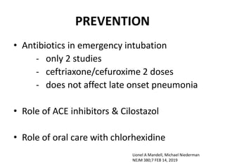 PREVENTION
• Antibiotics in emergency intubation
- only 2 studies
- ceftriaxone/cefuroxime 2 doses
- does not affect late onset pneumonia
• Role of ACE inhibitors & Cilostazol
• Role of oral care with chlorhexidine
Lionel A Mandell, Michael Niederman
NEJM 380;7 FEB 14, 2019
 