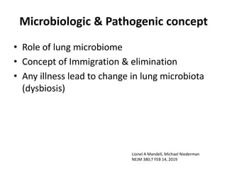 Microbiologic & Pathogenic concept
• Role of lung microbiome
• Concept of Immigration & elimination
• Any illness lead to change in lung microbiota
(dysbiosis)
Lionel A Mandell, Michael Niederman
NEJM 380;7 FEB 14, 2019
 