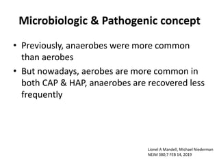 Microbiologic & Pathogenic concept
• Previously, anaerobes were more common
than aerobes
• But nowadays, aerobes are more common in
both CAP & HAP, anaerobes are recovered less
frequently
Lionel A Mandell, Michael Niederman
NEJM 380;7 FEB 14, 2019
 