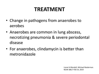 TREATMENT
• Change in pathogens from anaerobes to
aerobes
• Anaerobes are common in lung abscess,
necrotizing pneumonia & severe periodontal
disease
• For anaerobes, clindamycin is better than
metronidazole
Lionel A Mandell, Michael Niederman
NEJM 380;7 FEB 14, 2019
 