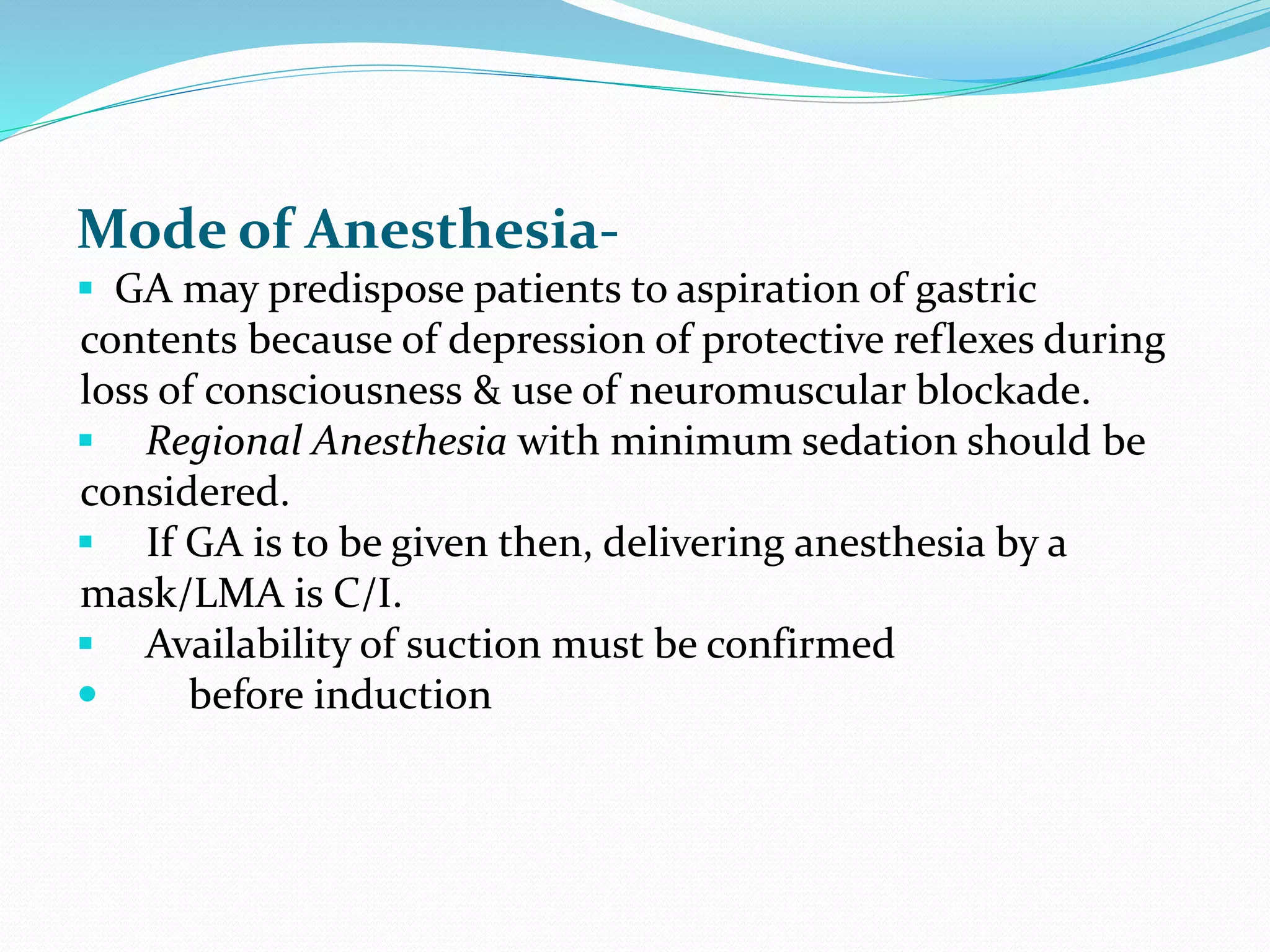 Mode of Anesthesia-
 GA may predispose patients to aspiration of gastric
contents because of depression of protective reflexes during
loss of consciousness & use of neuromuscular blockade.
 Regional Anesthesia with minimum sedation should be
considered.
 If GA is to be given then, delivering anesthesia by a
mask/LMA is C/I.
 Availability of suction must be confirmed
 before induction
 