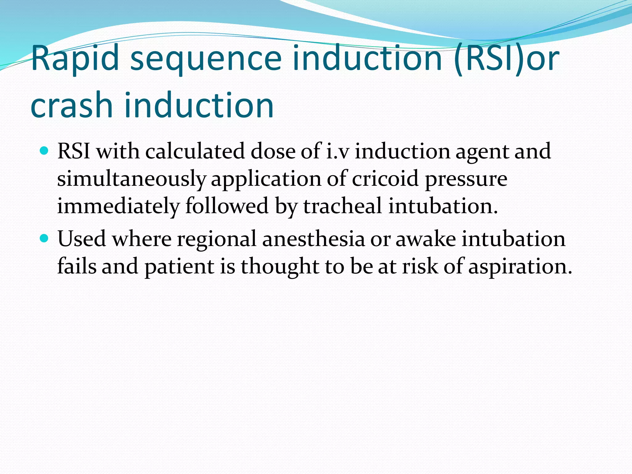 Rapid sequence induction (RSI)or
crash induction
 RSI with calculated dose of i.v induction agent and
simultaneously application of cricoid pressure
immediately followed by tracheal intubation.
 Used where regional anesthesia or awake intubation
fails and patient is thought to be at risk of aspiration.
 