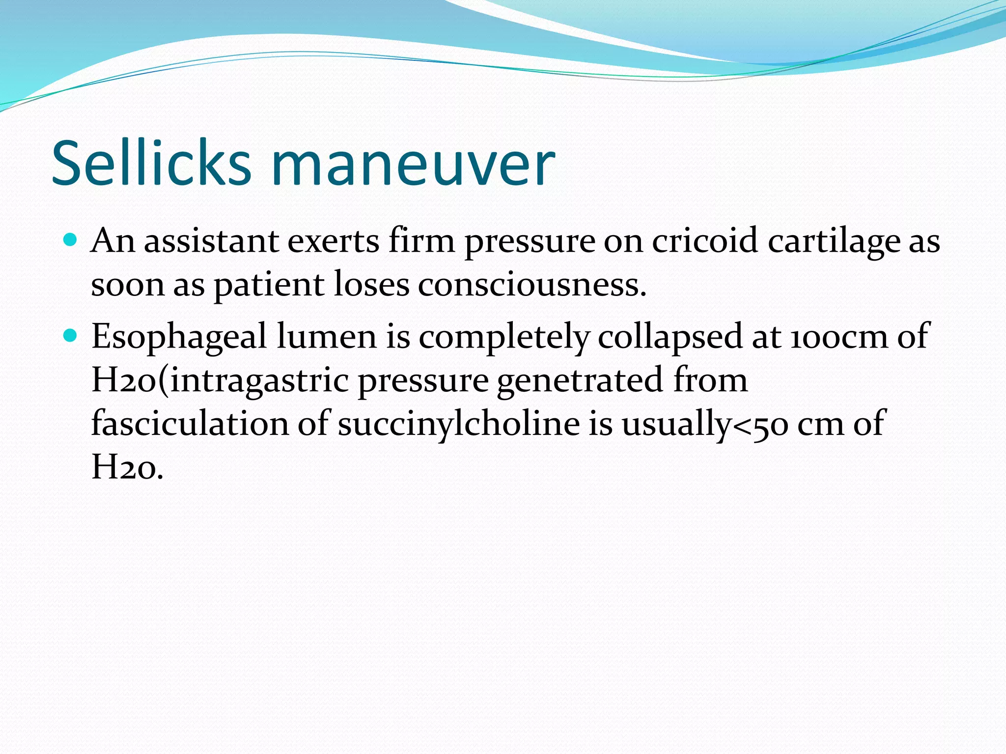 Sellicks maneuver
 An assistant exerts firm pressure on cricoid cartilage as
soon as patient loses consciousness.
 Esophageal lumen is completely collapsed at 100cm of
H2o(intragastric pressure genetrated from
fasciculation of succinylcholine is usually<50 cm of
H2o.
 