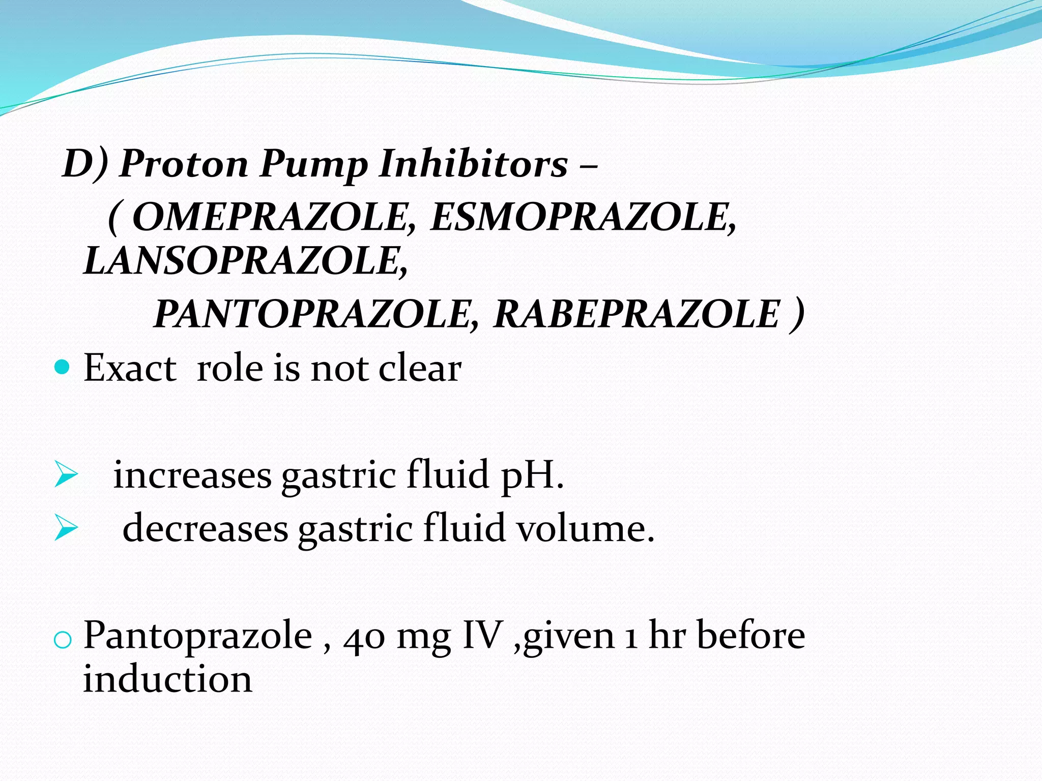 D) Proton Pump Inhibitors –
( OMEPRAZOLE, ESMOPRAZOLE,
LANSOPRAZOLE,
PANTOPRAZOLE, RABEPRAZOLE )
 Exact role is not clear
 increases gastric fluid pH.
 decreases gastric fluid volume.
o Pantoprazole , 40 mg IV ,given 1 hr before
induction
 