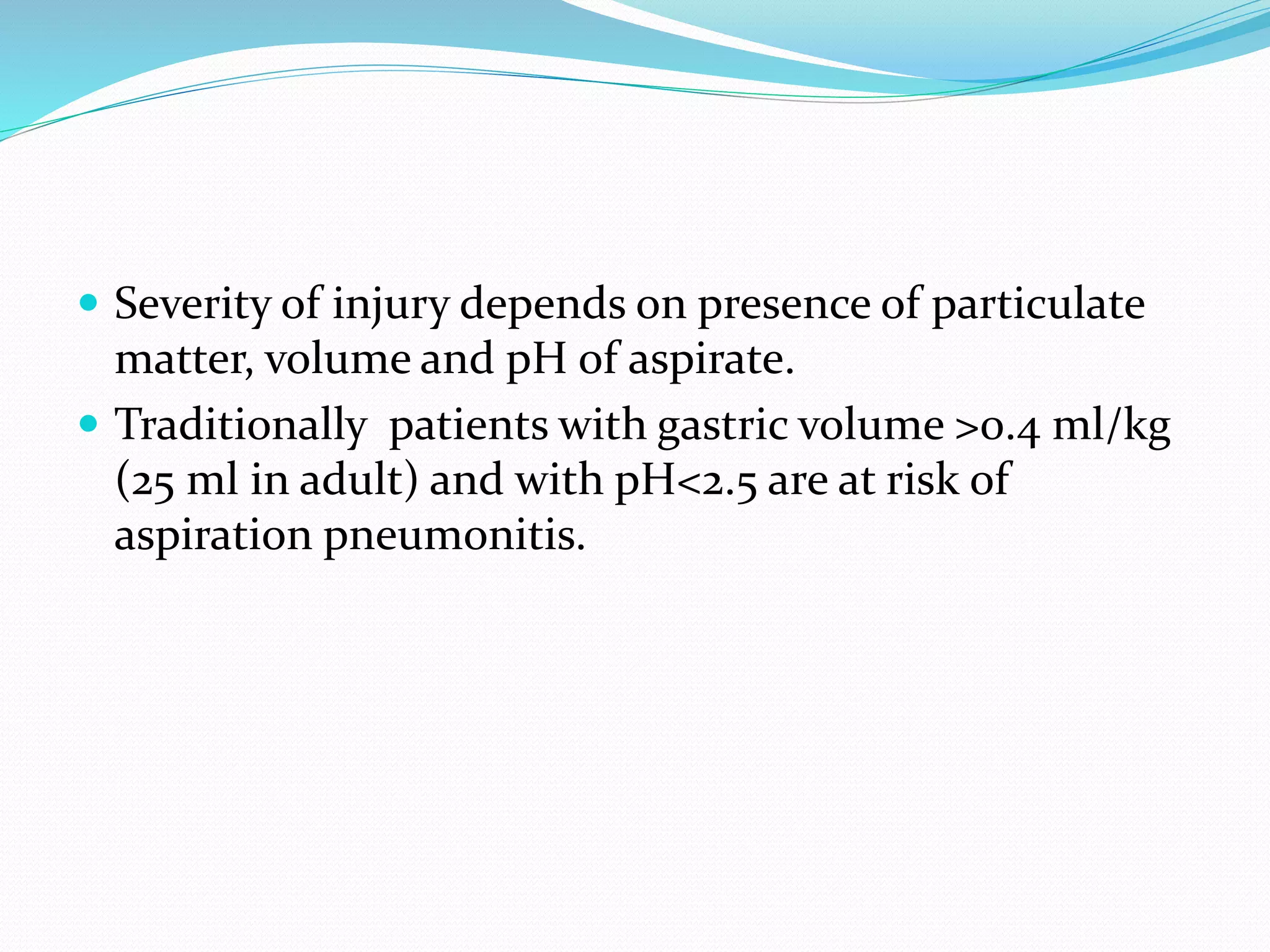  Severity of injury depends on presence of particulate
matter, volume and pH of aspirate.
 Traditionally patients with gastric volume >0.4 ml/kg
(25 ml in adult) and with pH<2.5 are at risk of
aspiration pneumonitis.
 