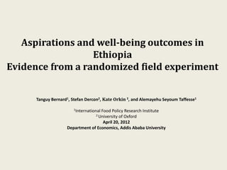 Aspirations and well-being outcomes in
                  Ethiopia
Evidence from a randomized field experiment


      Tanguy Bernard1, Stefan Dercon2, Kate Orkin 2, and Alemayehu Seyoum Taffesse1

                        1International
                                    Food Policy Research Institute
                                   2 University
                                              of Oxford
                                     April 20, 2012
                    Department of Economics, Addis Ababa University
 