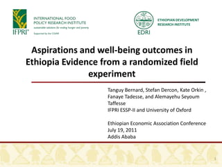 ETHIOPIAN DEVELOPMENT
                                        RESEARCH INSTITUTE




 Aspirations and well-being outcomes in
Ethiopia Evidence from a randomized field
               experiment
                   Tanguy Bernard, Stefan Dercon, Kate Orkin ,
                   Fanaye Tadesse, and Alemayehu Seyoum
                   Taffesse
                   IFPRI ESSP-II and University of Oxford

                   Ethiopian Economic Association Conference
                   July 19, 2011
                   Addis Ababa


                                                                 1
 
