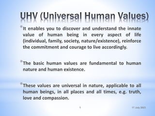 17 July 2023
1
*It enables you to discover and understand the innate
value of human being in every aspect of life
(individual, family, society, nature/existence), reinforce
the commitment and courage to live accordingly.
*The basic human values are fundamental to human
nature and human existence.
*These values are universal in nature, applicable to all
human beings, in all places and all times, e.g. truth,
love and compassion.
 