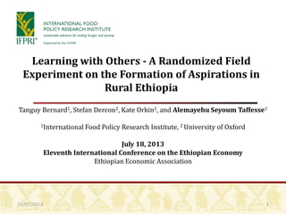 23/07/2013
Learning with Others - A Randomized Field
Experiment on the Formation of Aspirations in
Rural Ethiopia
Tanguy Bernard1, Stefan Dercon2, Kate Orkin2, and Alemayehu Seyoum Taffesse1
1International Food Policy Research Institute, 2 University of Oxford
July 18, 2013
Eleventh International Conference on the Ethiopian Economy
Ethiopian Economic Association
1
 