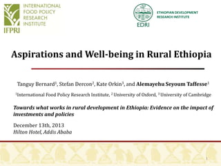 ETHIOPIAN DEVELOPMENT
RESEARCH INSTITUTE

Aspirations and Well-being in Rural Ethiopia
Tanguy Bernard1, Stefan Dercon2, Kate Orkin3, and Alemayehu Seyoum Taffesse1
1International

Food Policy Research Institute, 2 University of Oxford, 3 University of Cambridge

Towards what works in rural development in Ethiopia: Evidence on the impact of
investments and policies
December 13th, 2013
Hilton Hotel, Addis Ababa

1

 