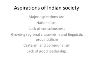 Aspirations of Indian society
Major aspirations are.
Nationalism.
Lack of consciousness
Growing regional chauvinism and linguistic
provincialism
Casteism and communalism
Lack of good leadership.
 