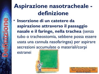 Aspirazione nasotracheale -
definizione
• Inserzione di un catetere da
aspirazione attraverso il passaggio
nasale e il faringe, nella trachea (senza
tubo o tracheostomia, sebbene possa essere
usata una cannula nasofaringea) per aspirare
secrezioni accumulate o materiali/corpi
estranei
AARC Clinical Practice Guideline
Nasotracheal Suctioning—2004
Revision & Update
 