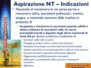 Aspirazione NT – Indicazioni
• Necessità di mantenere le vie aeree pervie e
rimuovere saliva, secrezioni polmonari, vomito,
sangue, o materiale estraneo dalla trachea in
presenza di
– Incapacità a rimuovere le secrezioni quando udibili o
chiara evidenza di secrezioni nelle vie aeree
principali/centrali a dispetto degli sforzi massimali di
tosse del pz. Questa condizione è evidenziata da
• Secrezioni visibili nelle vie aeree
• Gorgoglii grossolani, ronchi o ridotti suoni polmonari
• Sensazione di secrezioni nel torace (aumento di fremito tattile)
• Sospetta aspirazione di secrezioni gastriche o delle vie aeree superiori
• Aumento del lavoro respiratorio clinicamente apparente
• Peggioramento dell’EGA (ipossiemia, ipercapnia)
• Atelectasie o consolidamenti all’Rx torace per ritenzione di
secrezione
• Agitazione
AARC Clinical Practice Guideline
Nasotracheal Suctioning—2004
Revision & Update
 