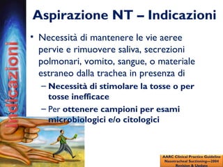 Aspirazione NT – Indicazioni
• Necessità di mantenere le vie aeree
pervie e rimuovere saliva, secrezioni
polmonari, vomito, sangue, o materiale
estraneo dalla trachea in presenza di
– Necessità di stimolare la tosse o per
tosse inefficace
– Per ottenere campioni per esami
microbiologici e/o citologici
AARC Clinical Practice Guideline
Nasotracheal Suctioning—2004
Revision & Update
 