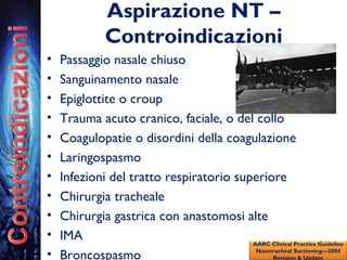 Aspirazione NT –
Controindicazioni
• Passaggio nasale chiuso
• Sanguinamento nasale
• Epiglottite o croup
• Trauma acuto cranico, faciale, o del collo
• Coagulopatie o disordini della coagulazione
• Laringospasmo
• Infezioni del tratto respiratorio superiore
• Chirurgia tracheale
• Chirurgia gastrica con anastomosi alte
• IMA
• Broncospasmo
AARC Clinical Practice Guideline
Nasotracheal Suctioning—2004
Revision & Update
 