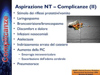 Aspirazione NT – Complicanze (II)
• Stimolo dei riflessi protettivi/vomito
• Laringospasmo
• Broncostrizione/broncospasmo
• Discomfort e dolore
• Infezioni nosocomiali
• Atelectasie
• Indirizzamento errato del catetere
• Aumento della PIC
– Emorragia intraventricolare
– Esacerbazione dell’edema cerebrale
• Pneumotorace
AARC Clinical Practice Guideline
Nasotracheal Suctioning—2004
Revision & Update
 