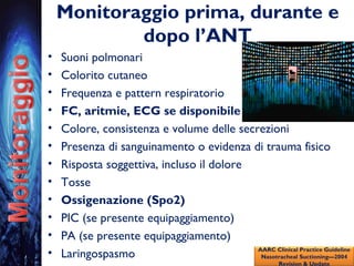 Monitoraggio prima, durante e
dopo l’ANT
• Suoni polmonari
• Colorito cutaneo
• Frequenza e pattern respiratorio
• FC, aritmie, ECG se disponibile
• Colore, consistenza e volume delle secrezioni
• Presenza di sanguinamento o evidenza di trauma fisico
• Risposta soggettiva, incluso il dolore
• Tosse
• Ossigenazione (Spo2)
• PIC (se presente equipaggiamento)
• PA (se presente equipaggiamento)
• Laringospasmo AARC Clinical Practice Guideline
Nasotracheal Suctioning—2004
Revision & Update
 