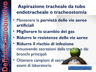 Aspirazione tracheale da tubo
endotracheale o tracheostomia
• Mantenere la pervietà delle vie aeree
artificiali
• Migliorare lo scambio dei gas
• Ridurre le resistenze delle vie aeree
• Ridurre il rischio di infezione
rimuovendo secrezioni dalla trachea e dai
bronchi principali
• Ottenere campioni di secrezioni per
esami di laboratorio AACN Procedure Manual
for Critical Care. 2005 5° ed.
 