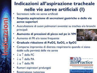 Indicazioni all’aspirazione tracheale
nelle vie aeree artificiali (I)
• Secrezioni nelle vie aeree artificiali
• Sospetta aspirazione di secrezioni gastriche o delle vie
aeree superiori
• Auscultazione di suoni polmonari avventizi su trachea e/o bronchi
principali
• Aumento di pressioni di picco nel pz in VM
• Aumento di FR e/o tosse frequente
• Graduale riduzione di PaO2, SaO2, o SpO2
• Comparsa improvvisa di distress respiratorio quando vi siano
dubbi sulla pervietà delle vie aeree
• ↓ o ↑ della FC
• ↓ o ↑ della PA
• ↓ o ↑ della FR
• Rumori espiratori prolungati
• Respirazione rumorosa
AACN Procedure Manual
for Critical Care. 2005 5° ed.
 