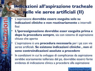Indicazioni all’aspirazione tracheale
nelle vie aeree artificiali (II)
• L’aspirazione dovrebbe essere eseguita solo su
indicazioni cliniche e non routinariamente a intervalli
fissi
• L’iperossigenazione dovrebbe esser eseguita prima e
dopo la procedura sempre, sia con sistema di aspirazione
chiuso che aperto
• L’aspirazione è una procedura necessaria per i pz con vie
aeree artificiali. Se esistono indicazioni cliniche , non ci
sono controindicazioni assolute a procedere
• In condizioni in cui lo sviluppo di complicanze da aspirazione
sarebbe scarsamente tollerato dal pz, dovrebbe esserci forte
evidenza di indicazione clinica a procedere alla aspirazione
AACN Procedure Manual
for Critical Care. 2005 5° ed.
 