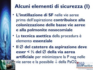 Alcuni elementi di sicurezza (I)
• L’instillazione di SF nelle vie aeree
prima dell’aspirazione contribuisce alla
colonizzazione delle basse vie aeree
e alla polmonite nosocomiale
• La tecnica asettica della procedura è
elemento essenziale
• Il ∅ del catetere da aspirazione deve
esser < ½ del ∅ della via aerea
artificiale per minimizzare la P neg nelle
vie aeree e la possibile ↓ della PaO2
 