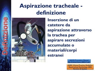Aspirazione tracheale -
definizione
• Inserzione di un
catetere da
aspirazione attraverso
la trachea per
aspirare secrezioni
accumulate o
materiali/corpi
estranei
AARC Clinical Practice Guideline
Nasotracheal Suctioning—2004
Revision & Update
AACN Procedure Manual
for Critical Care. 2005 5° ed.
 