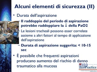 Alcuni elementi di sicurezza (II)
• Durata dell’aspirazione
– Il raddoppio del periodo di aspirazione
potrebbe raddoppiare la ↓ della PaO2
– Le lesioni tracheali possono esser correlate
assieme a altri fattori al tempo di applicazione
dell’aspirazione
– Durata di aspirazione suggerita: < 10-15
sec
• È possibile che frequenti aspirazioni
producano aumento del rischio di danno
traumatico alla mucosa
 